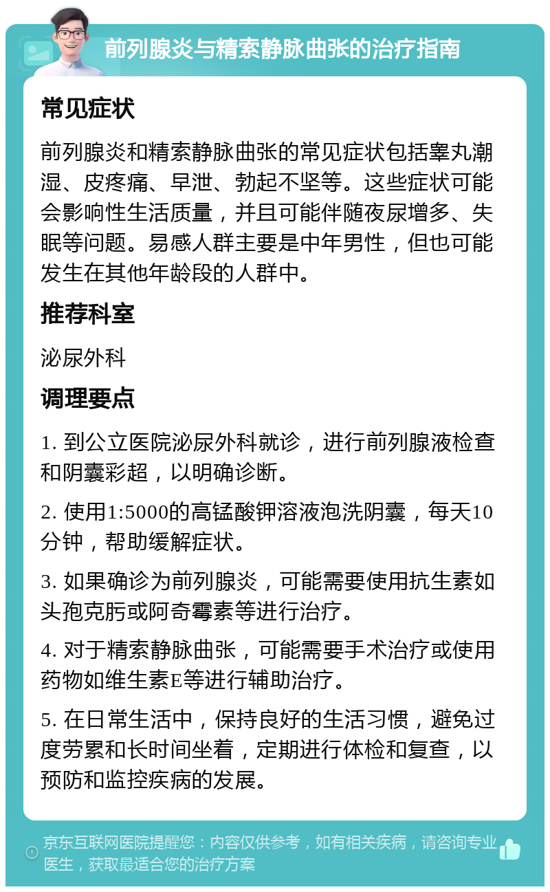 前列腺炎与精索静脉曲张的治疗指南 常见症状 前列腺炎和精索静脉曲张的常见症状包括睾丸潮湿、皮疼痛、早泄、勃起不坚等。这些症状可能会影响性生活质量，并且可能伴随夜尿增多、失眠等问题。易感人群主要是中年男性，但也可能发生在其他年龄段的人群中。 推荐科室 泌尿外科 调理要点 1. 到公立医院泌尿外科就诊，进行前列腺液检查和阴囊彩超，以明确诊断。 2. 使用1:5000的高锰酸钾溶液泡洗阴囊，每天10分钟，帮助缓解症状。 3. 如果确诊为前列腺炎，可能需要使用抗生素如头孢克肟或阿奇霉素等进行治疗。 4. 对于精索静脉曲张，可能需要手术治疗或使用药物如维生素E等进行辅助治疗。 5. 在日常生活中，保持良好的生活习惯，避免过度劳累和长时间坐着，定期进行体检和复查，以预防和监控疾病的发展。