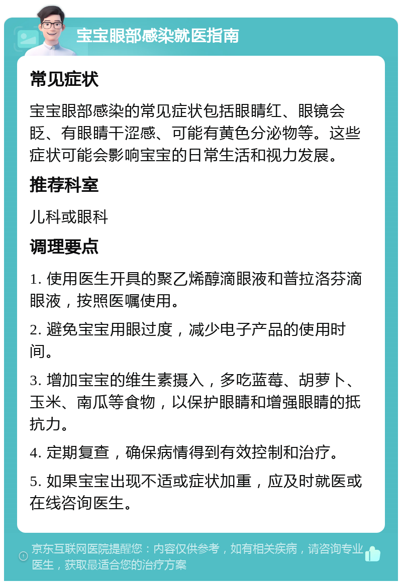 宝宝眼部感染就医指南 常见症状 宝宝眼部感染的常见症状包括眼睛红、眼镜会眨、有眼睛干涩感、可能有黄色分泌物等。这些症状可能会影响宝宝的日常生活和视力发展。 推荐科室 儿科或眼科 调理要点 1. 使用医生开具的聚乙烯醇滴眼液和普拉洛芬滴眼液，按照医嘱使用。 2. 避免宝宝用眼过度，减少电子产品的使用时间。 3. 增加宝宝的维生素摄入，多吃蓝莓、胡萝卜、玉米、南瓜等食物，以保护眼睛和增强眼睛的抵抗力。 4. 定期复查，确保病情得到有效控制和治疗。 5. 如果宝宝出现不适或症状加重，应及时就医或在线咨询医生。