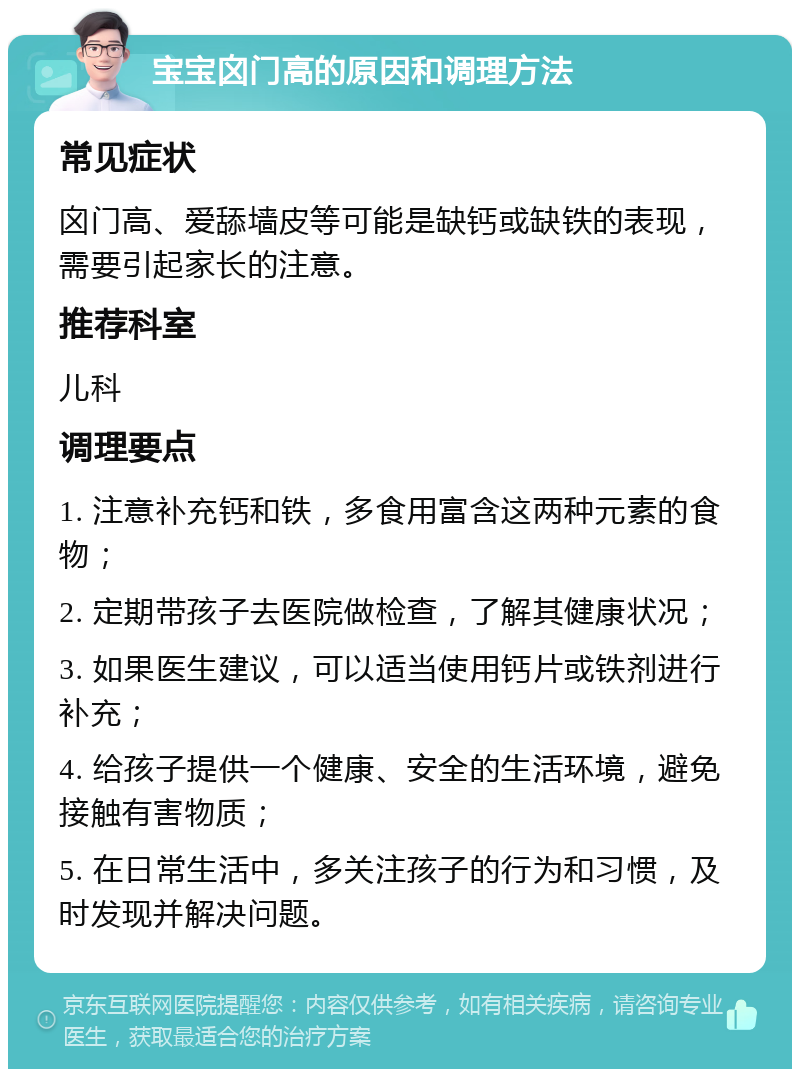 宝宝囟门高的原因和调理方法 常见症状 囟门高、爱舔墙皮等可能是缺钙或缺铁的表现，需要引起家长的注意。 推荐科室 儿科 调理要点 1. 注意补充钙和铁，多食用富含这两种元素的食物； 2. 定期带孩子去医院做检查，了解其健康状况； 3. 如果医生建议，可以适当使用钙片或铁剂进行补充； 4. 给孩子提供一个健康、安全的生活环境，避免接触有害物质； 5. 在日常生活中，多关注孩子的行为和习惯，及时发现并解决问题。