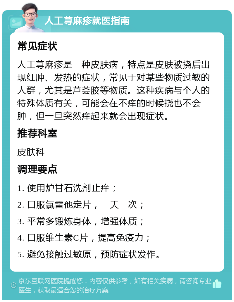 人工荨麻疹就医指南 常见症状 人工荨麻疹是一种皮肤病，特点是皮肤被挠后出现红肿、发热的症状，常见于对某些物质过敏的人群，尤其是芦荟胶等物质。这种疾病与个人的特殊体质有关，可能会在不痒的时候挠也不会肿，但一旦突然痒起来就会出现症状。 推荐科室 皮肤科 调理要点 1. 使用炉甘石洗剂止痒； 2. 口服氯雷他定片，一天一次； 3. 平常多锻炼身体，增强体质； 4. 口服维生素C片，提高免疫力； 5. 避免接触过敏原，预防症状发作。