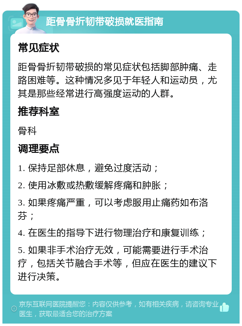 距骨骨折韧带破损就医指南 常见症状 距骨骨折韧带破损的常见症状包括脚部肿痛、走路困难等。这种情况多见于年轻人和运动员，尤其是那些经常进行高强度运动的人群。 推荐科室 骨科 调理要点 1. 保持足部休息，避免过度活动； 2. 使用冰敷或热敷缓解疼痛和肿胀； 3. 如果疼痛严重，可以考虑服用止痛药如布洛芬； 4. 在医生的指导下进行物理治疗和康复训练； 5. 如果非手术治疗无效，可能需要进行手术治疗，包括关节融合手术等，但应在医生的建议下进行决策。