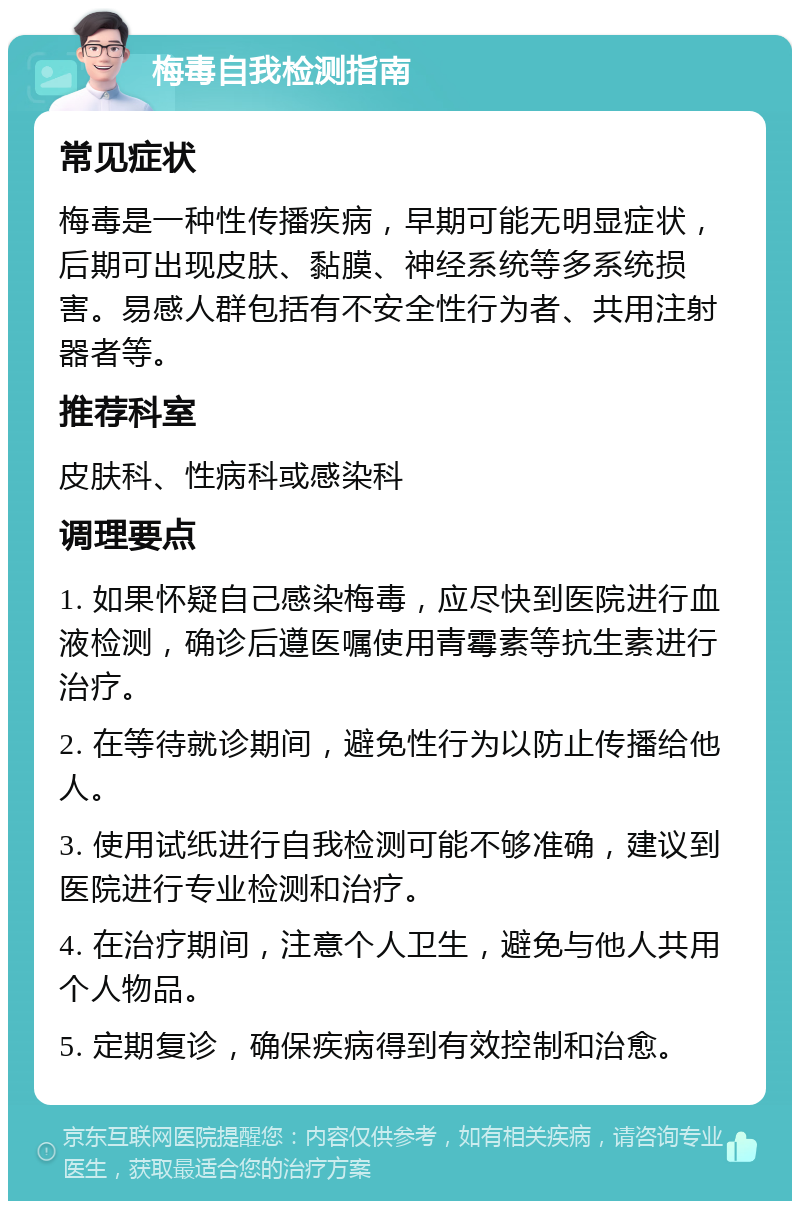 梅毒自我检测指南 常见症状 梅毒是一种性传播疾病，早期可能无明显症状，后期可出现皮肤、黏膜、神经系统等多系统损害。易感人群包括有不安全性行为者、共用注射器者等。 推荐科室 皮肤科、性病科或感染科 调理要点 1. 如果怀疑自己感染梅毒，应尽快到医院进行血液检测，确诊后遵医嘱使用青霉素等抗生素进行治疗。 2. 在等待就诊期间，避免性行为以防止传播给他人。 3. 使用试纸进行自我检测可能不够准确，建议到医院进行专业检测和治疗。 4. 在治疗期间，注意个人卫生，避免与他人共用个人物品。 5. 定期复诊，确保疾病得到有效控制和治愈。