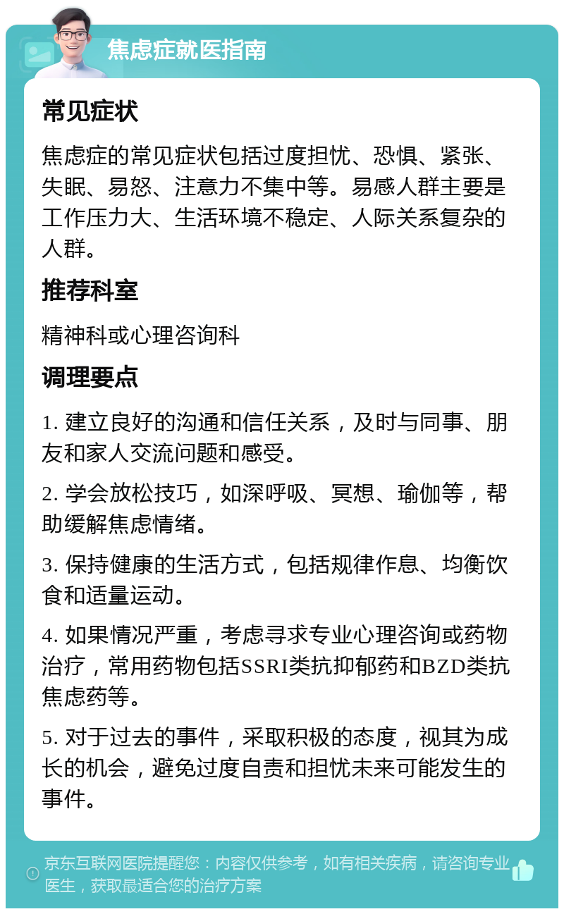 焦虑症就医指南 常见症状 焦虑症的常见症状包括过度担忧、恐惧、紧张、失眠、易怒、注意力不集中等。易感人群主要是工作压力大、生活环境不稳定、人际关系复杂的人群。 推荐科室 精神科或心理咨询科 调理要点 1. 建立良好的沟通和信任关系，及时与同事、朋友和家人交流问题和感受。 2. 学会放松技巧，如深呼吸、冥想、瑜伽等，帮助缓解焦虑情绪。 3. 保持健康的生活方式，包括规律作息、均衡饮食和适量运动。 4. 如果情况严重，考虑寻求专业心理咨询或药物治疗，常用药物包括SSRI类抗抑郁药和BZD类抗焦虑药等。 5. 对于过去的事件，采取积极的态度，视其为成长的机会，避免过度自责和担忧未来可能发生的事件。