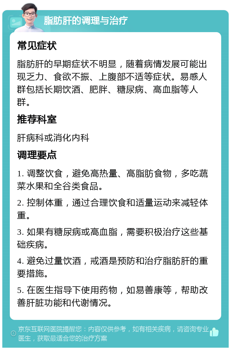 脂肪肝的调理与治疗 常见症状 脂肪肝的早期症状不明显，随着病情发展可能出现乏力、食欲不振、上腹部不适等症状。易感人群包括长期饮酒、肥胖、糖尿病、高血脂等人群。 推荐科室 肝病科或消化内科 调理要点 1. 调整饮食，避免高热量、高脂肪食物，多吃蔬菜水果和全谷类食品。 2. 控制体重，通过合理饮食和适量运动来减轻体重。 3. 如果有糖尿病或高血脂，需要积极治疗这些基础疾病。 4. 避免过量饮酒，戒酒是预防和治疗脂肪肝的重要措施。 5. 在医生指导下使用药物，如易善康等，帮助改善肝脏功能和代谢情况。