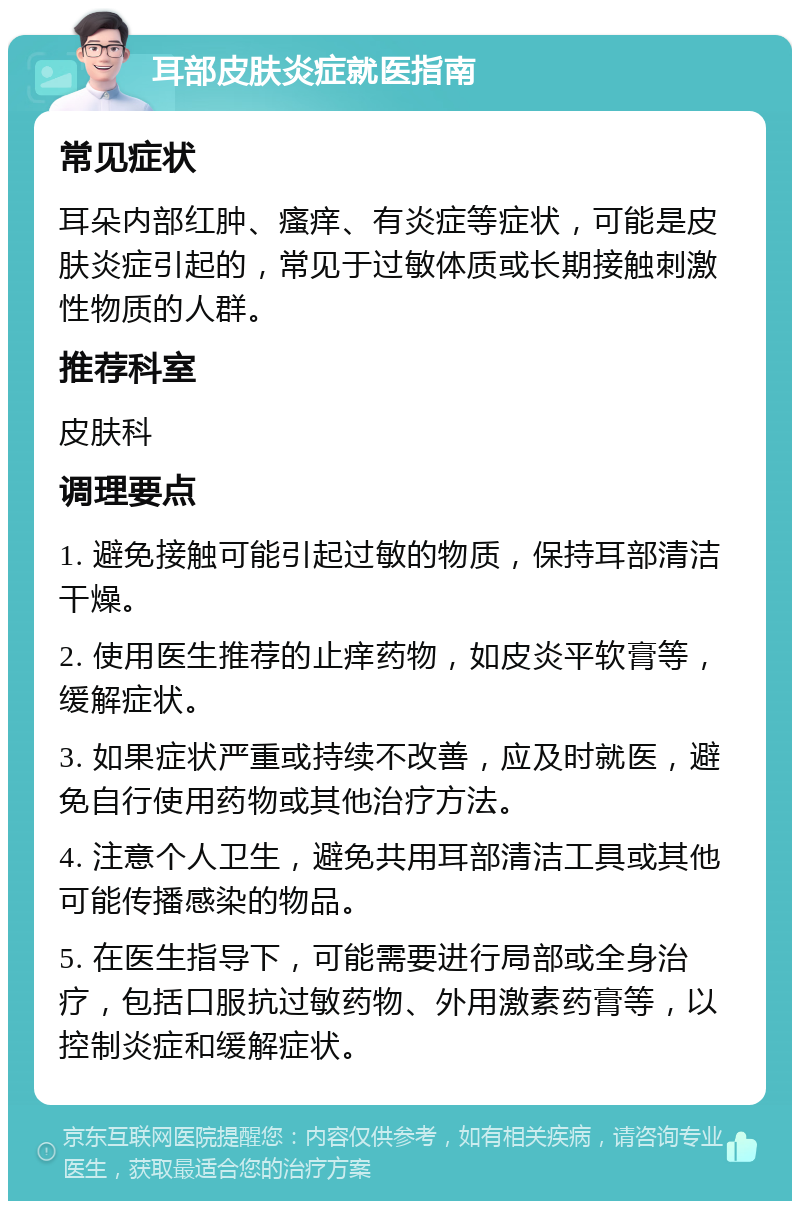 耳部皮肤炎症就医指南 常见症状 耳朵内部红肿、瘙痒、有炎症等症状，可能是皮肤炎症引起的，常见于过敏体质或长期接触刺激性物质的人群。 推荐科室 皮肤科 调理要点 1. 避免接触可能引起过敏的物质，保持耳部清洁干燥。 2. 使用医生推荐的止痒药物，如皮炎平软膏等，缓解症状。 3. 如果症状严重或持续不改善，应及时就医，避免自行使用药物或其他治疗方法。 4. 注意个人卫生，避免共用耳部清洁工具或其他可能传播感染的物品。 5. 在医生指导下，可能需要进行局部或全身治疗，包括口服抗过敏药物、外用激素药膏等，以控制炎症和缓解症状。