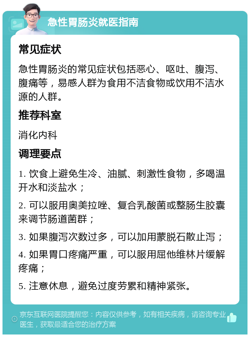 急性胃肠炎就医指南 常见症状 急性胃肠炎的常见症状包括恶心、呕吐、腹泻、腹痛等，易感人群为食用不洁食物或饮用不洁水源的人群。 推荐科室 消化内科 调理要点 1. 饮食上避免生冷、油腻、刺激性食物，多喝温开水和淡盐水； 2. 可以服用奥美拉唑、复合乳酸菌或整肠生胶囊来调节肠道菌群； 3. 如果腹泻次数过多，可以加用蒙脱石散止泻； 4. 如果胃口疼痛严重，可以服用屈他维林片缓解疼痛； 5. 注意休息，避免过度劳累和精神紧张。