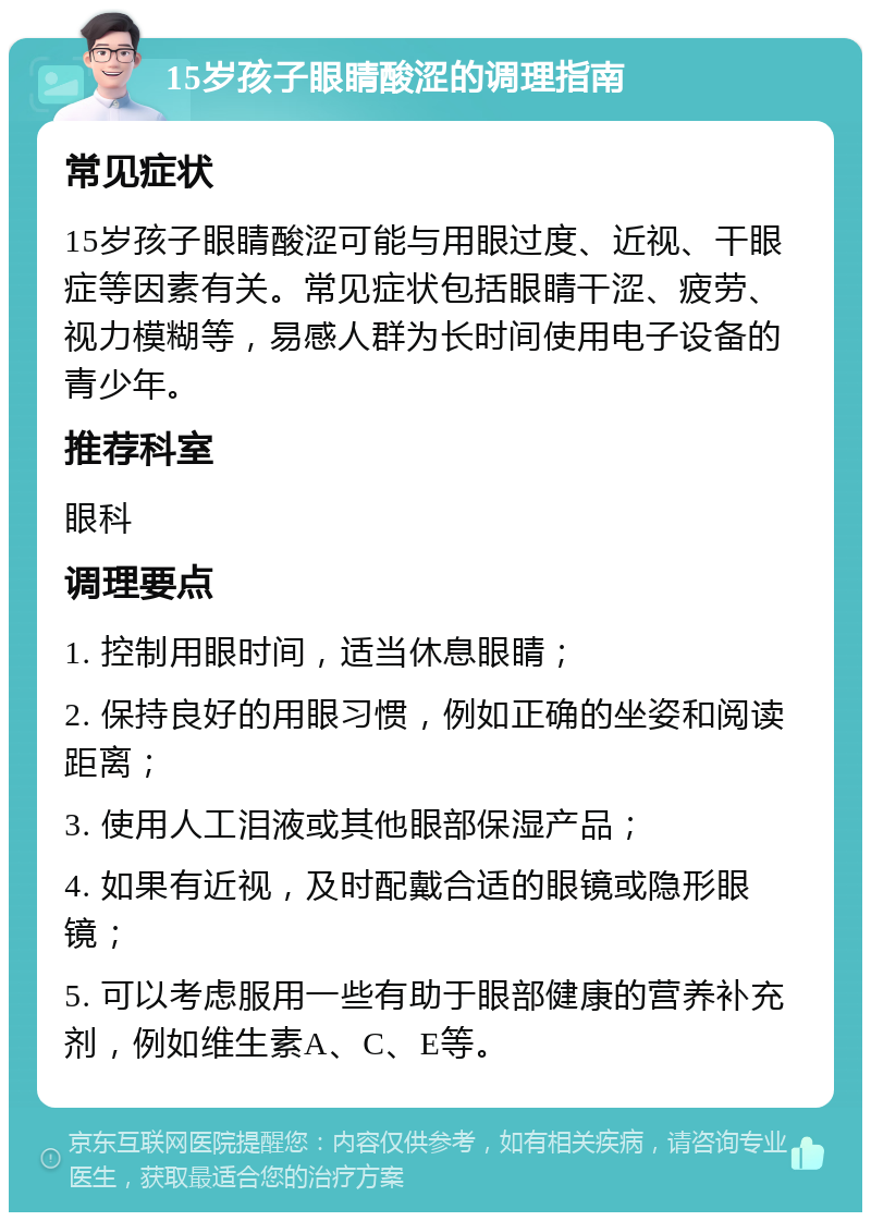 15岁孩子眼睛酸涩的调理指南 常见症状 15岁孩子眼睛酸涩可能与用眼过度、近视、干眼症等因素有关。常见症状包括眼睛干涩、疲劳、视力模糊等，易感人群为长时间使用电子设备的青少年。 推荐科室 眼科 调理要点 1. 控制用眼时间，适当休息眼睛； 2. 保持良好的用眼习惯，例如正确的坐姿和阅读距离； 3. 使用人工泪液或其他眼部保湿产品； 4. 如果有近视，及时配戴合适的眼镜或隐形眼镜； 5. 可以考虑服用一些有助于眼部健康的营养补充剂，例如维生素A、C、E等。