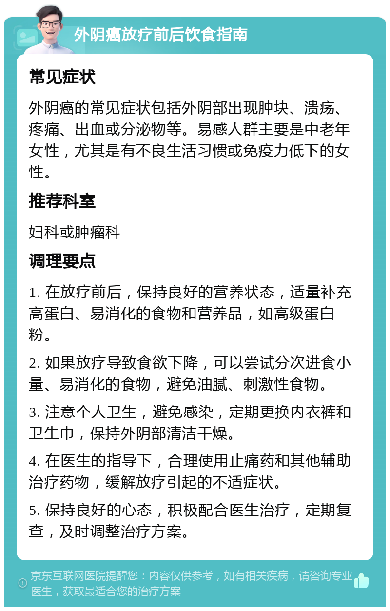 外阴癌放疗前后饮食指南 常见症状 外阴癌的常见症状包括外阴部出现肿块、溃疡、疼痛、出血或分泌物等。易感人群主要是中老年女性，尤其是有不良生活习惯或免疫力低下的女性。 推荐科室 妇科或肿瘤科 调理要点 1. 在放疗前后，保持良好的营养状态，适量补充高蛋白、易消化的食物和营养品，如高级蛋白粉。 2. 如果放疗导致食欲下降，可以尝试分次进食小量、易消化的食物，避免油腻、刺激性食物。 3. 注意个人卫生，避免感染，定期更换内衣裤和卫生巾，保持外阴部清洁干燥。 4. 在医生的指导下，合理使用止痛药和其他辅助治疗药物，缓解放疗引起的不适症状。 5. 保持良好的心态，积极配合医生治疗，定期复查，及时调整治疗方案。