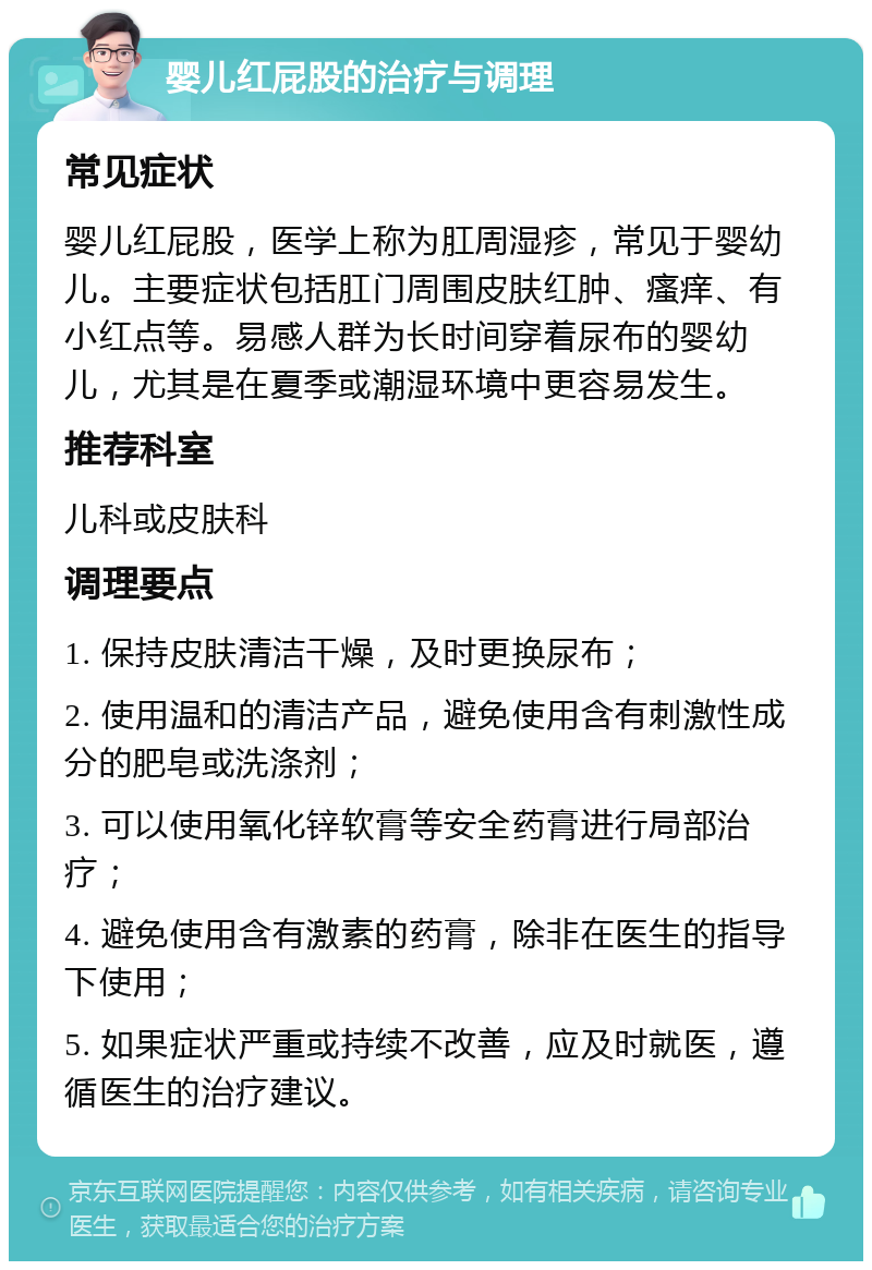 婴儿红屁股的治疗与调理 常见症状 婴儿红屁股，医学上称为肛周湿疹，常见于婴幼儿。主要症状包括肛门周围皮肤红肿、瘙痒、有小红点等。易感人群为长时间穿着尿布的婴幼儿，尤其是在夏季或潮湿环境中更容易发生。 推荐科室 儿科或皮肤科 调理要点 1. 保持皮肤清洁干燥，及时更换尿布； 2. 使用温和的清洁产品，避免使用含有刺激性成分的肥皂或洗涤剂； 3. 可以使用氧化锌软膏等安全药膏进行局部治疗； 4. 避免使用含有激素的药膏，除非在医生的指导下使用； 5. 如果症状严重或持续不改善，应及时就医，遵循医生的治疗建议。