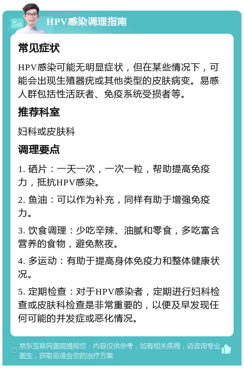 HPV感染调理指南 常见症状 HPV感染可能无明显症状，但在某些情况下，可能会出现生殖器疣或其他类型的皮肤病变。易感人群包括性活跃者、免疫系统受损者等。 推荐科室 妇科或皮肤科 调理要点 1. 硒片：一天一次，一次一粒，帮助提高免疫力，抵抗HPV感染。 2. 鱼油：可以作为补充，同样有助于增强免疫力。 3. 饮食调理：少吃辛辣、油腻和零食，多吃富含营养的食物，避免熬夜。 4. 多运动：有助于提高身体免疫力和整体健康状况。 5. 定期检查：对于HPV感染者，定期进行妇科检查或皮肤科检查是非常重要的，以便及早发现任何可能的并发症或恶化情况。