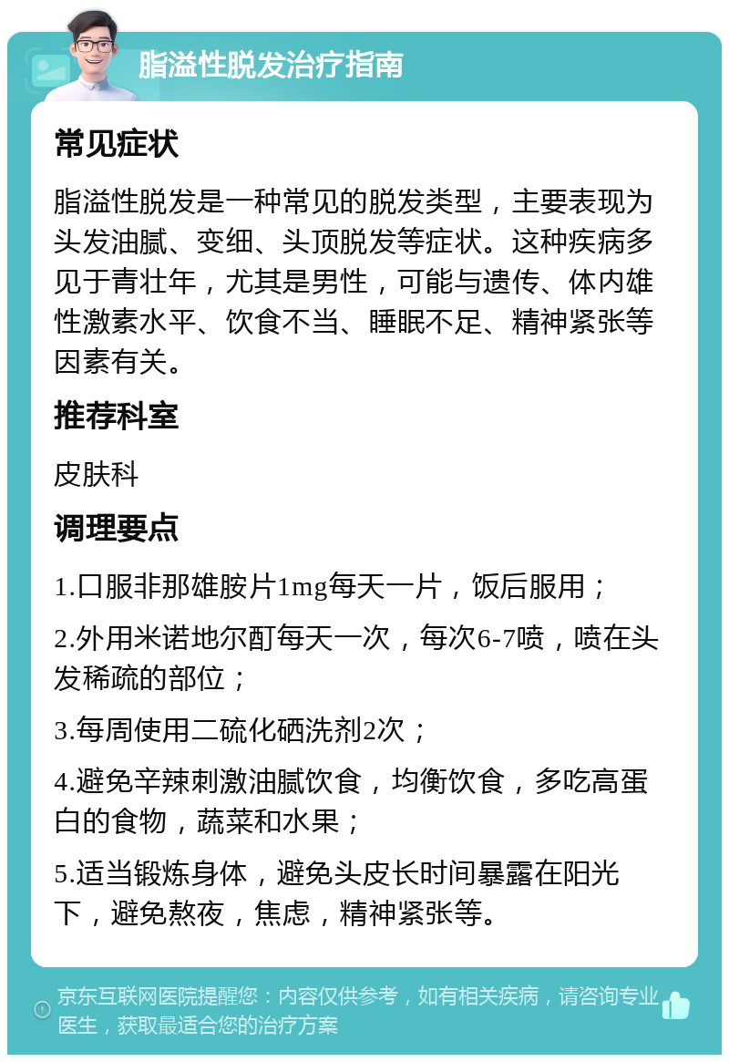 脂溢性脱发治疗指南 常见症状 脂溢性脱发是一种常见的脱发类型，主要表现为头发油腻、变细、头顶脱发等症状。这种疾病多见于青壮年，尤其是男性，可能与遗传、体内雄性激素水平、饮食不当、睡眠不足、精神紧张等因素有关。 推荐科室 皮肤科 调理要点 1.口服非那雄胺片1mg每天一片，饭后服用； 2.外用米诺地尔酊每天一次，每次6-7喷，喷在头发稀疏的部位； 3.每周使用二硫化硒洗剂2次； 4.避免辛辣刺激油腻饮食，均衡饮食，多吃高蛋白的食物，蔬菜和水果； 5.适当锻炼身体，避免头皮长时间暴露在阳光下，避免熬夜，焦虑，精神紧张等。