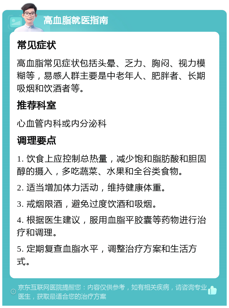 高血脂就医指南 常见症状 高血脂常见症状包括头晕、乏力、胸闷、视力模糊等，易感人群主要是中老年人、肥胖者、长期吸烟和饮酒者等。 推荐科室 心血管内科或内分泌科 调理要点 1. 饮食上应控制总热量，减少饱和脂肪酸和胆固醇的摄入，多吃蔬菜、水果和全谷类食物。 2. 适当增加体力活动，维持健康体重。 3. 戒烟限酒，避免过度饮酒和吸烟。 4. 根据医生建议，服用血脂平胶囊等药物进行治疗和调理。 5. 定期复查血脂水平，调整治疗方案和生活方式。