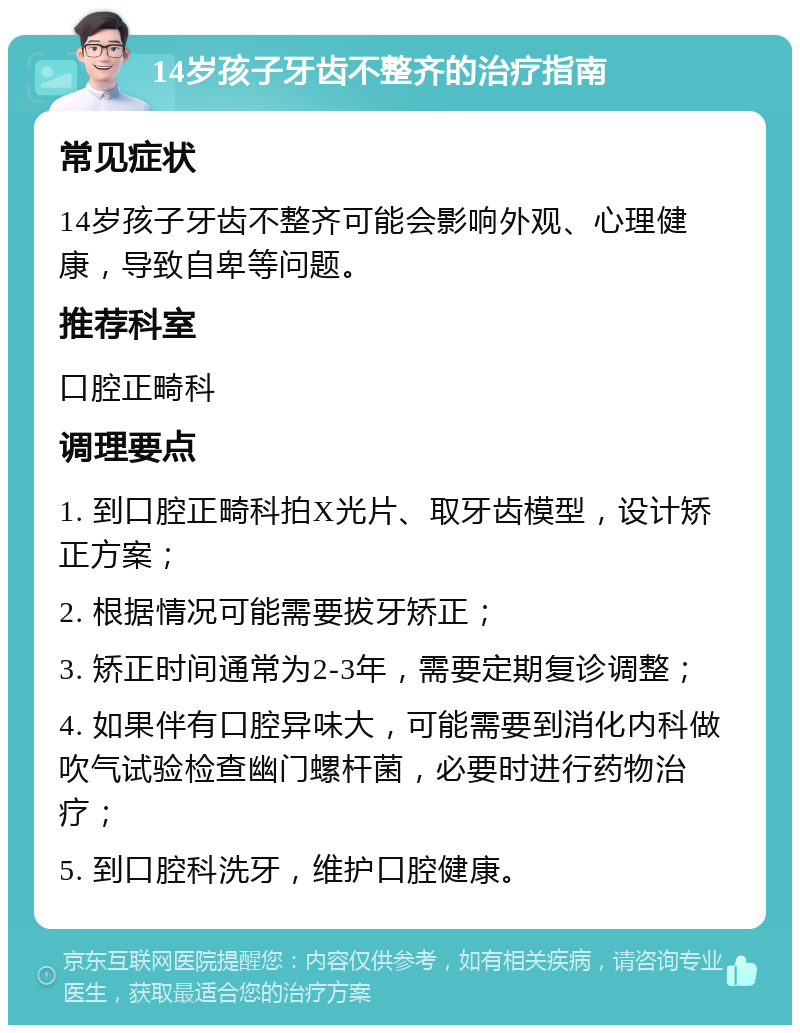 14岁孩子牙齿不整齐的治疗指南 常见症状 14岁孩子牙齿不整齐可能会影响外观、心理健康，导致自卑等问题。 推荐科室 口腔正畸科 调理要点 1. 到口腔正畸科拍X光片、取牙齿模型，设计矫正方案； 2. 根据情况可能需要拔牙矫正； 3. 矫正时间通常为2-3年，需要定期复诊调整； 4. 如果伴有口腔异味大，可能需要到消化内科做吹气试验检查幽门螺杆菌，必要时进行药物治疗； 5. 到口腔科洗牙，维护口腔健康。