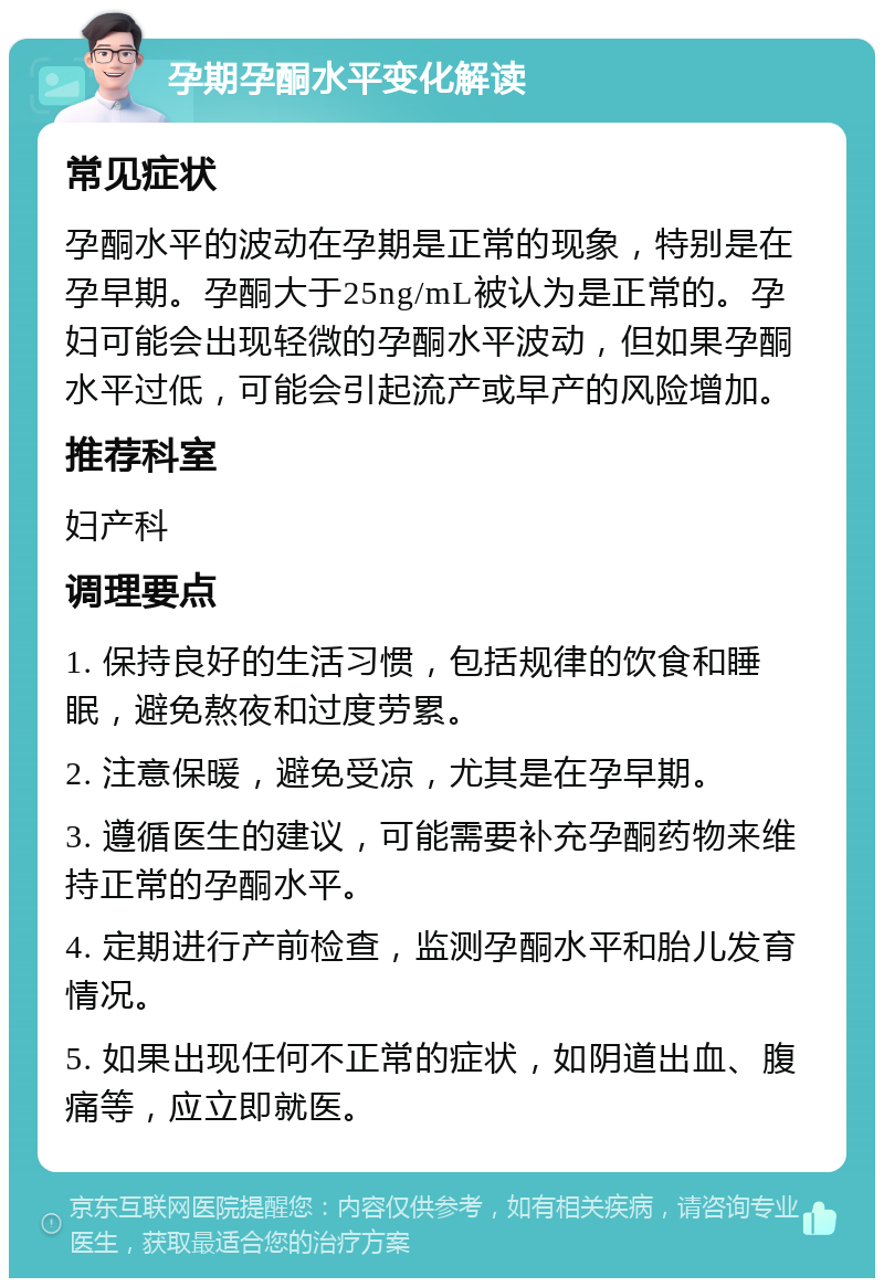 孕期孕酮水平变化解读 常见症状 孕酮水平的波动在孕期是正常的现象，特别是在孕早期。孕酮大于25ng/mL被认为是正常的。孕妇可能会出现轻微的孕酮水平波动，但如果孕酮水平过低，可能会引起流产或早产的风险增加。 推荐科室 妇产科 调理要点 1. 保持良好的生活习惯，包括规律的饮食和睡眠，避免熬夜和过度劳累。 2. 注意保暖，避免受凉，尤其是在孕早期。 3. 遵循医生的建议，可能需要补充孕酮药物来维持正常的孕酮水平。 4. 定期进行产前检查，监测孕酮水平和胎儿发育情况。 5. 如果出现任何不正常的症状，如阴道出血、腹痛等，应立即就医。