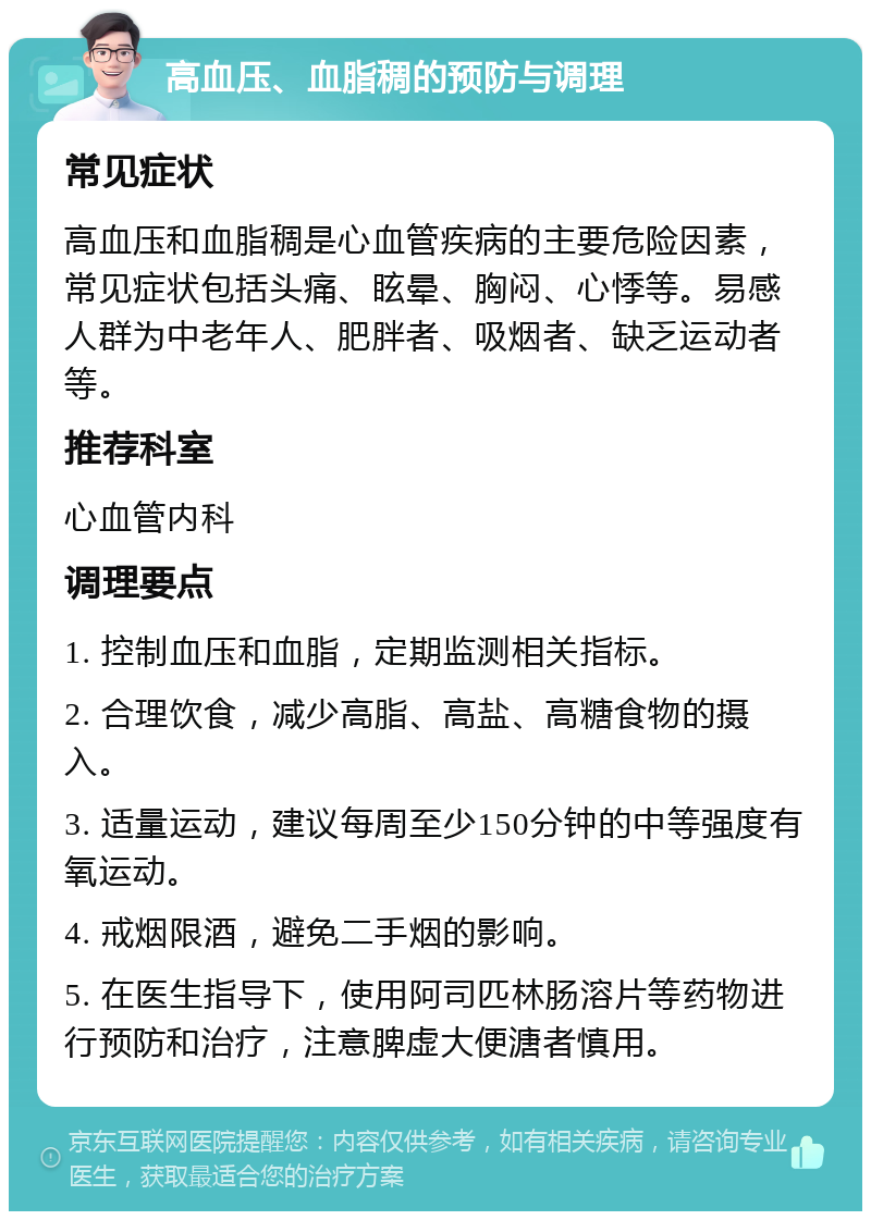 高血压、血脂稠的预防与调理 常见症状 高血压和血脂稠是心血管疾病的主要危险因素，常见症状包括头痛、眩晕、胸闷、心悸等。易感人群为中老年人、肥胖者、吸烟者、缺乏运动者等。 推荐科室 心血管内科 调理要点 1. 控制血压和血脂，定期监测相关指标。 2. 合理饮食，减少高脂、高盐、高糖食物的摄入。 3. 适量运动，建议每周至少150分钟的中等强度有氧运动。 4. 戒烟限酒，避免二手烟的影响。 5. 在医生指导下，使用阿司匹林肠溶片等药物进行预防和治疗，注意脾虚大便溏者慎用。