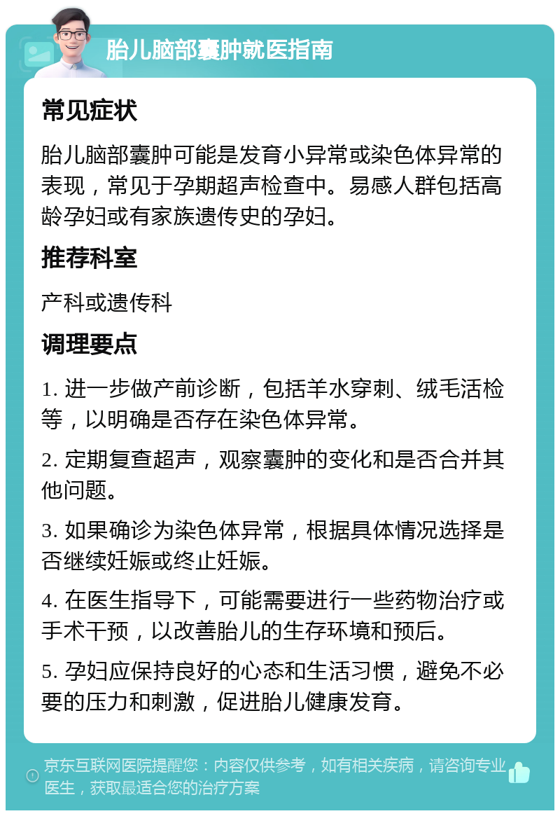 胎儿脑部囊肿就医指南 常见症状 胎儿脑部囊肿可能是发育小异常或染色体异常的表现，常见于孕期超声检查中。易感人群包括高龄孕妇或有家族遗传史的孕妇。 推荐科室 产科或遗传科 调理要点 1. 进一步做产前诊断，包括羊水穿刺、绒毛活检等，以明确是否存在染色体异常。 2. 定期复查超声，观察囊肿的变化和是否合并其他问题。 3. 如果确诊为染色体异常，根据具体情况选择是否继续妊娠或终止妊娠。 4. 在医生指导下，可能需要进行一些药物治疗或手术干预，以改善胎儿的生存环境和预后。 5. 孕妇应保持良好的心态和生活习惯，避免不必要的压力和刺激，促进胎儿健康发育。