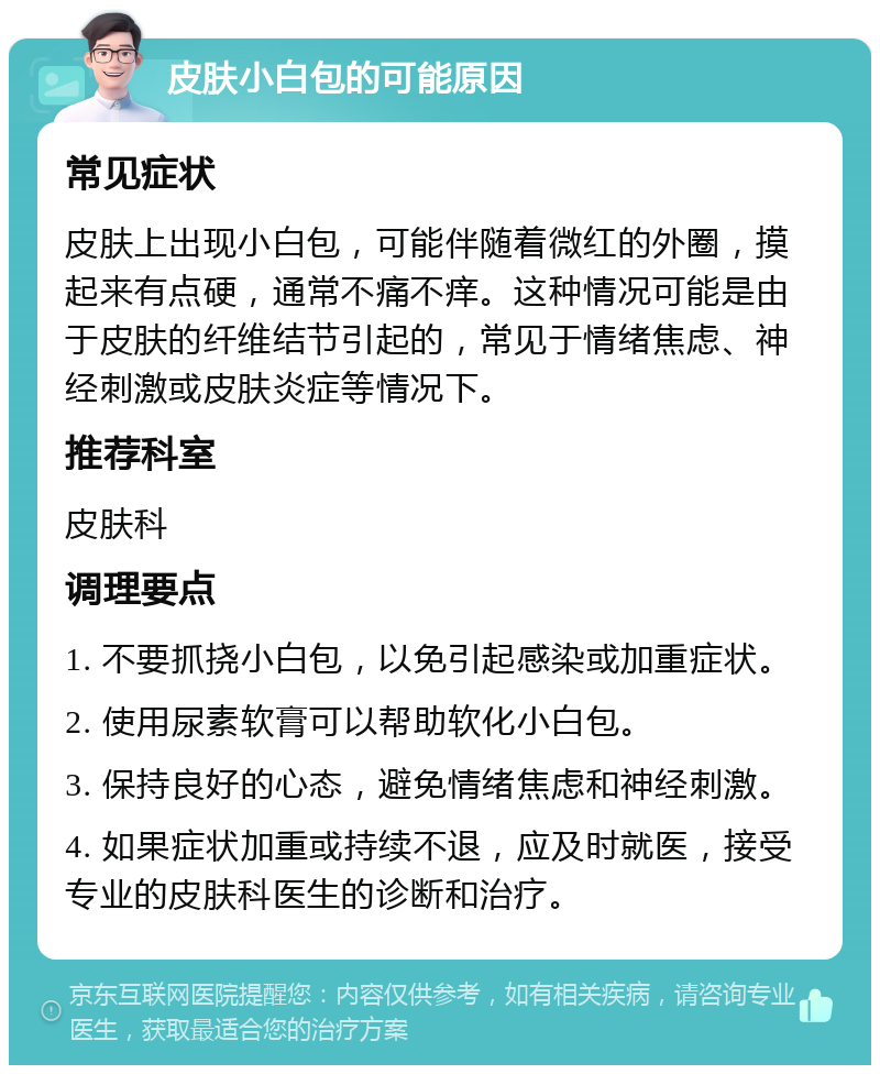 皮肤小白包的可能原因 常见症状 皮肤上出现小白包，可能伴随着微红的外圈，摸起来有点硬，通常不痛不痒。这种情况可能是由于皮肤的纤维结节引起的，常见于情绪焦虑、神经刺激或皮肤炎症等情况下。 推荐科室 皮肤科 调理要点 1. 不要抓挠小白包，以免引起感染或加重症状。 2. 使用尿素软膏可以帮助软化小白包。 3. 保持良好的心态，避免情绪焦虑和神经刺激。 4. 如果症状加重或持续不退，应及时就医，接受专业的皮肤科医生的诊断和治疗。