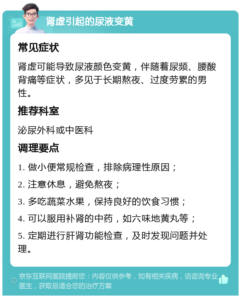 肾虚引起的尿液变黄 常见症状 肾虚可能导致尿液颜色变黄，伴随着尿频、腰酸背痛等症状，多见于长期熬夜、过度劳累的男性。 推荐科室 泌尿外科或中医科 调理要点 1. 做小便常规检查，排除病理性原因； 2. 注意休息，避免熬夜； 3. 多吃蔬菜水果，保持良好的饮食习惯； 4. 可以服用补肾的中药，如六味地黄丸等； 5. 定期进行肝肾功能检查，及时发现问题并处理。