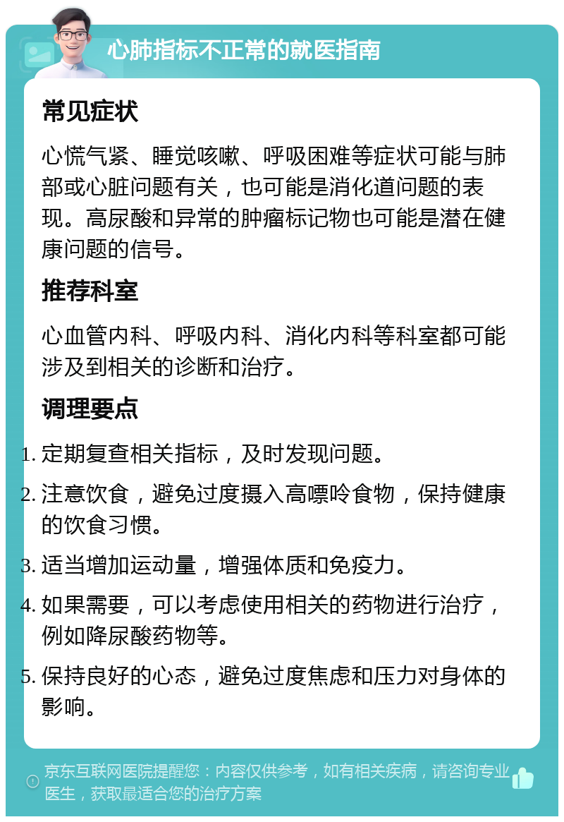 心肺指标不正常的就医指南 常见症状 心慌气紧、睡觉咳嗽、呼吸困难等症状可能与肺部或心脏问题有关，也可能是消化道问题的表现。高尿酸和异常的肿瘤标记物也可能是潜在健康问题的信号。 推荐科室 心血管内科、呼吸内科、消化内科等科室都可能涉及到相关的诊断和治疗。 调理要点 定期复查相关指标，及时发现问题。 注意饮食，避免过度摄入高嘌呤食物，保持健康的饮食习惯。 适当增加运动量，增强体质和免疫力。 如果需要，可以考虑使用相关的药物进行治疗，例如降尿酸药物等。 保持良好的心态，避免过度焦虑和压力对身体的影响。