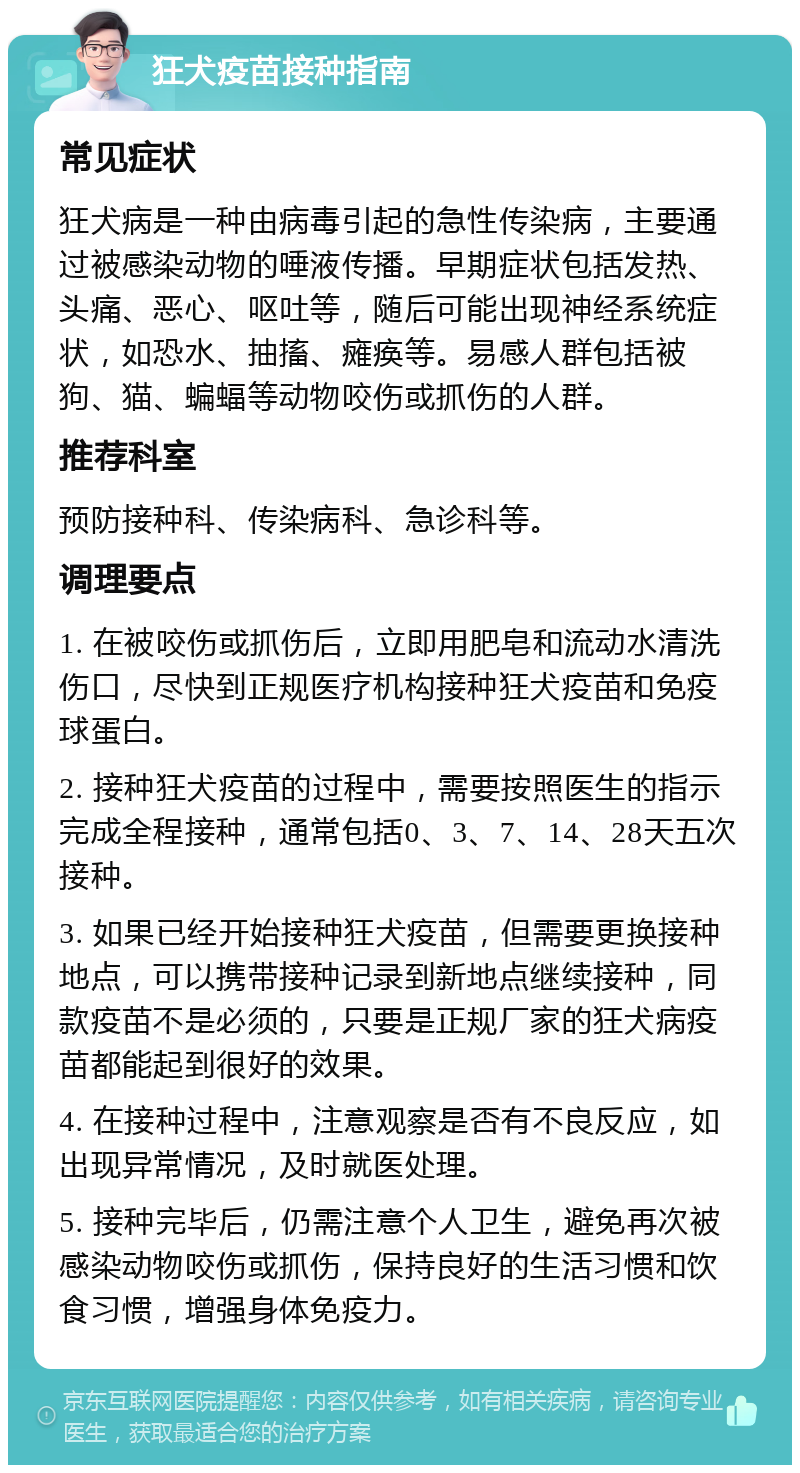 狂犬疫苗接种指南 常见症状 狂犬病是一种由病毒引起的急性传染病，主要通过被感染动物的唾液传播。早期症状包括发热、头痛、恶心、呕吐等，随后可能出现神经系统症状，如恐水、抽搐、瘫痪等。易感人群包括被狗、猫、蝙蝠等动物咬伤或抓伤的人群。 推荐科室 预防接种科、传染病科、急诊科等。 调理要点 1. 在被咬伤或抓伤后，立即用肥皂和流动水清洗伤口，尽快到正规医疗机构接种狂犬疫苗和免疫球蛋白。 2. 接种狂犬疫苗的过程中，需要按照医生的指示完成全程接种，通常包括0、3、7、14、28天五次接种。 3. 如果已经开始接种狂犬疫苗，但需要更换接种地点，可以携带接种记录到新地点继续接种，同款疫苗不是必须的，只要是正规厂家的狂犬病疫苗都能起到很好的效果。 4. 在接种过程中，注意观察是否有不良反应，如出现异常情况，及时就医处理。 5. 接种完毕后，仍需注意个人卫生，避免再次被感染动物咬伤或抓伤，保持良好的生活习惯和饮食习惯，增强身体免疫力。