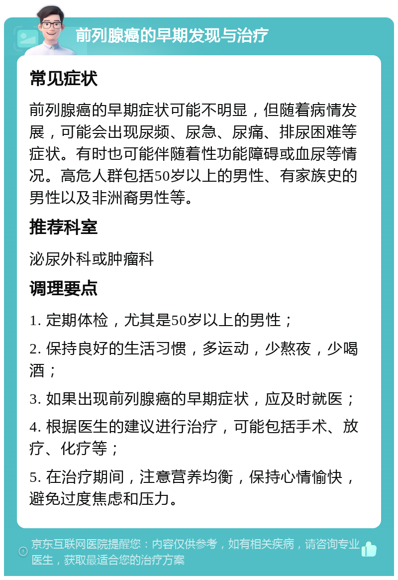 前列腺癌的早期发现与治疗 常见症状 前列腺癌的早期症状可能不明显，但随着病情发展，可能会出现尿频、尿急、尿痛、排尿困难等症状。有时也可能伴随着性功能障碍或血尿等情况。高危人群包括50岁以上的男性、有家族史的男性以及非洲裔男性等。 推荐科室 泌尿外科或肿瘤科 调理要点 1. 定期体检，尤其是50岁以上的男性； 2. 保持良好的生活习惯，多运动，少熬夜，少喝酒； 3. 如果出现前列腺癌的早期症状，应及时就医； 4. 根据医生的建议进行治疗，可能包括手术、放疗、化疗等； 5. 在治疗期间，注意营养均衡，保持心情愉快，避免过度焦虑和压力。