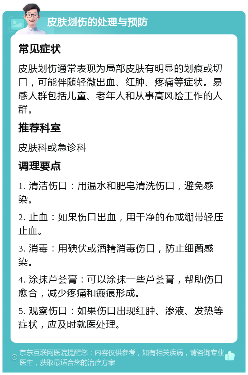 皮肤划伤的处理与预防 常见症状 皮肤划伤通常表现为局部皮肤有明显的划痕或切口，可能伴随轻微出血、红肿、疼痛等症状。易感人群包括儿童、老年人和从事高风险工作的人群。 推荐科室 皮肤科或急诊科 调理要点 1. 清洁伤口：用温水和肥皂清洗伤口，避免感染。 2. 止血：如果伤口出血，用干净的布或绷带轻压止血。 3. 消毒：用碘伏或酒精消毒伤口，防止细菌感染。 4. 涂抹芦荟膏：可以涂抹一些芦荟膏，帮助伤口愈合，减少疼痛和瘢痕形成。 5. 观察伤口：如果伤口出现红肿、渗液、发热等症状，应及时就医处理。