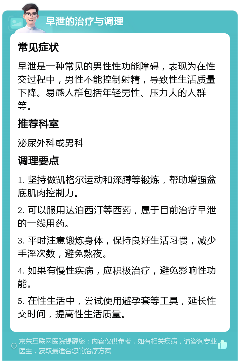 早泄的治疗与调理 常见症状 早泄是一种常见的男性性功能障碍，表现为在性交过程中，男性不能控制射精，导致性生活质量下降。易感人群包括年轻男性、压力大的人群等。 推荐科室 泌尿外科或男科 调理要点 1. 坚持做凯格尔运动和深蹲等锻炼，帮助增强盆底肌肉控制力。 2. 可以服用达泊西汀等西药，属于目前治疗早泄的一线用药。 3. 平时注意锻炼身体，保持良好生活习惯，减少手淫次数，避免熬夜。 4. 如果有慢性疾病，应积极治疗，避免影响性功能。 5. 在性生活中，尝试使用避孕套等工具，延长性交时间，提高性生活质量。