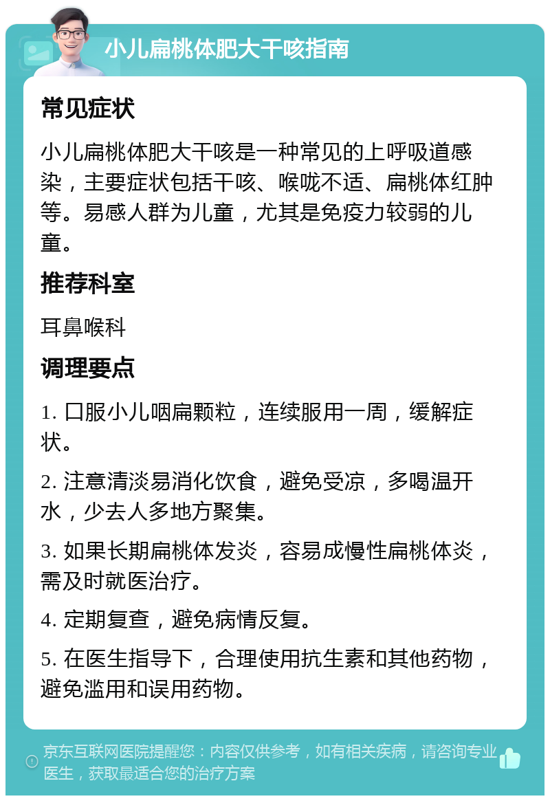 小儿扁桃体肥大干咳指南 常见症状 小儿扁桃体肥大干咳是一种常见的上呼吸道感染，主要症状包括干咳、喉咙不适、扁桃体红肿等。易感人群为儿童，尤其是免疫力较弱的儿童。 推荐科室 耳鼻喉科 调理要点 1. 口服小儿咽扁颗粒，连续服用一周，缓解症状。 2. 注意清淡易消化饮食，避免受凉，多喝温开水，少去人多地方聚集。 3. 如果长期扁桃体发炎，容易成慢性扁桃体炎，需及时就医治疗。 4. 定期复查，避免病情反复。 5. 在医生指导下，合理使用抗生素和其他药物，避免滥用和误用药物。