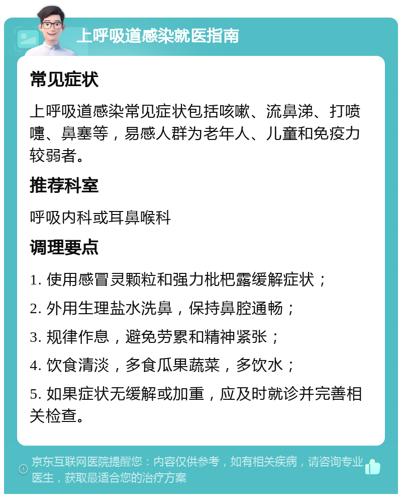 上呼吸道感染就医指南 常见症状 上呼吸道感染常见症状包括咳嗽、流鼻涕、打喷嚏、鼻塞等，易感人群为老年人、儿童和免疫力较弱者。 推荐科室 呼吸内科或耳鼻喉科 调理要点 1. 使用感冒灵颗粒和强力枇杷露缓解症状； 2. 外用生理盐水洗鼻，保持鼻腔通畅； 3. 规律作息，避免劳累和精神紧张； 4. 饮食清淡，多食瓜果蔬菜，多饮水； 5. 如果症状无缓解或加重，应及时就诊并完善相关检查。