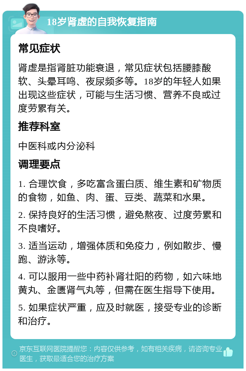 18岁肾虚的自我恢复指南 常见症状 肾虚是指肾脏功能衰退，常见症状包括腰膝酸软、头晕耳鸣、夜尿频多等。18岁的年轻人如果出现这些症状，可能与生活习惯、营养不良或过度劳累有关。 推荐科室 中医科或内分泌科 调理要点 1. 合理饮食，多吃富含蛋白质、维生素和矿物质的食物，如鱼、肉、蛋、豆类、蔬菜和水果。 2. 保持良好的生活习惯，避免熬夜、过度劳累和不良嗜好。 3. 适当运动，增强体质和免疫力，例如散步、慢跑、游泳等。 4. 可以服用一些中药补肾壮阳的药物，如六味地黄丸、金匮肾气丸等，但需在医生指导下使用。 5. 如果症状严重，应及时就医，接受专业的诊断和治疗。