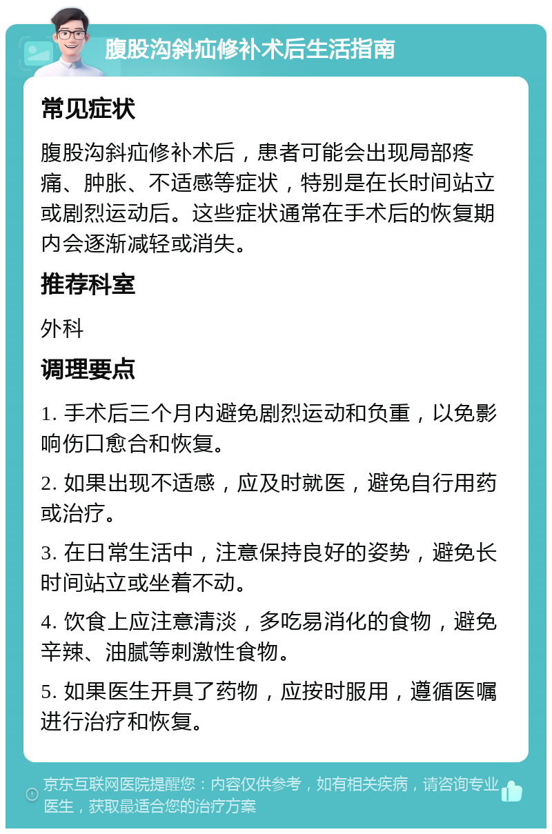 腹股沟斜疝修补术后生活指南 常见症状 腹股沟斜疝修补术后，患者可能会出现局部疼痛、肿胀、不适感等症状，特别是在长时间站立或剧烈运动后。这些症状通常在手术后的恢复期内会逐渐减轻或消失。 推荐科室 外科 调理要点 1. 手术后三个月内避免剧烈运动和负重，以免影响伤口愈合和恢复。 2. 如果出现不适感，应及时就医，避免自行用药或治疗。 3. 在日常生活中，注意保持良好的姿势，避免长时间站立或坐着不动。 4. 饮食上应注意清淡，多吃易消化的食物，避免辛辣、油腻等刺激性食物。 5. 如果医生开具了药物，应按时服用，遵循医嘱进行治疗和恢复。