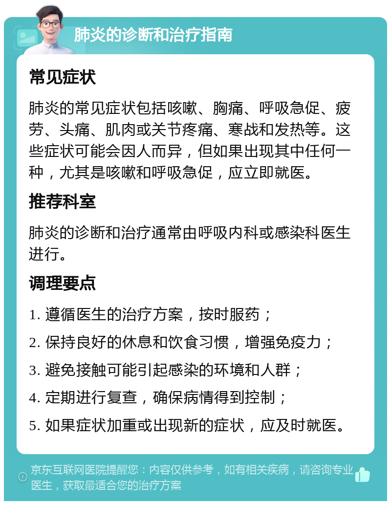 肺炎的诊断和治疗指南 常见症状 肺炎的常见症状包括咳嗽、胸痛、呼吸急促、疲劳、头痛、肌肉或关节疼痛、寒战和发热等。这些症状可能会因人而异，但如果出现其中任何一种，尤其是咳嗽和呼吸急促，应立即就医。 推荐科室 肺炎的诊断和治疗通常由呼吸内科或感染科医生进行。 调理要点 1. 遵循医生的治疗方案，按时服药； 2. 保持良好的休息和饮食习惯，增强免疫力； 3. 避免接触可能引起感染的环境和人群； 4. 定期进行复查，确保病情得到控制； 5. 如果症状加重或出现新的症状，应及时就医。