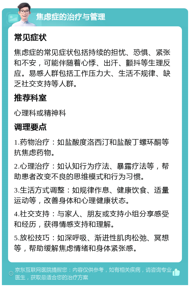 焦虑症的治疗与管理 常见症状 焦虑症的常见症状包括持续的担忧、恐惧、紧张和不安，可能伴随着心悸、出汗、颤抖等生理反应。易感人群包括工作压力大、生活不规律、缺乏社交支持等人群。 推荐科室 心理科或精神科 调理要点 1.药物治疗：如盐酸度洛西汀和盐酸丁螺环酮等抗焦虑药物。 2.心理治疗：如认知行为疗法、暴露疗法等，帮助患者改变不良的思维模式和行为习惯。 3.生活方式调整：如规律作息、健康饮食、适量运动等，改善身体和心理健康状态。 4.社交支持：与家人、朋友或支持小组分享感受和经历，获得情感支持和理解。 5.放松技巧：如深呼吸、渐进性肌肉松弛、冥想等，帮助缓解焦虑情绪和身体紧张感。