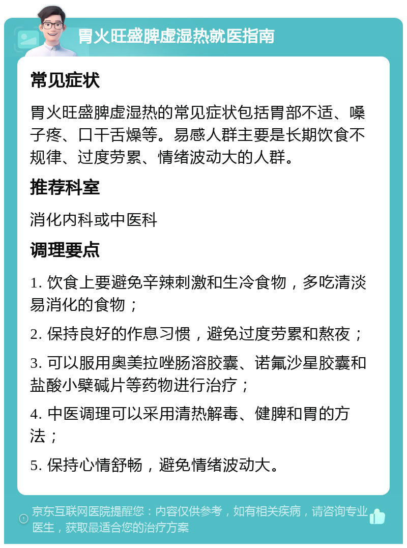 胃火旺盛脾虚湿热就医指南 常见症状 胃火旺盛脾虚湿热的常见症状包括胃部不适、嗓子疼、口干舌燥等。易感人群主要是长期饮食不规律、过度劳累、情绪波动大的人群。 推荐科室 消化内科或中医科 调理要点 1. 饮食上要避免辛辣刺激和生冷食物，多吃清淡易消化的食物； 2. 保持良好的作息习惯，避免过度劳累和熬夜； 3. 可以服用奥美拉唑肠溶胶囊、诺氟沙星胶囊和盐酸小檗碱片等药物进行治疗； 4. 中医调理可以采用清热解毒、健脾和胃的方法； 5. 保持心情舒畅，避免情绪波动大。