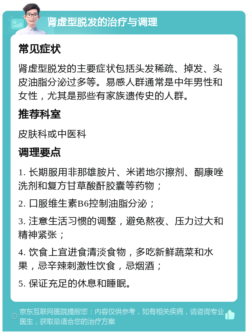 肾虚型脱发的治疗与调理 常见症状 肾虚型脱发的主要症状包括头发稀疏、掉发、头皮油脂分泌过多等。易感人群通常是中年男性和女性，尤其是那些有家族遗传史的人群。 推荐科室 皮肤科或中医科 调理要点 1. 长期服用非那雄胺片、米诺地尔擦剂、酮康唑洗剂和复方甘草酸酐胶囊等药物； 2. 口服维生素B6控制油脂分泌； 3. 注意生活习惯的调整，避免熬夜、压力过大和精神紧张； 4. 饮食上宜进食清淡食物，多吃新鲜蔬菜和水果，忌辛辣刺激性饮食，忌烟酒； 5. 保证充足的休息和睡眠。