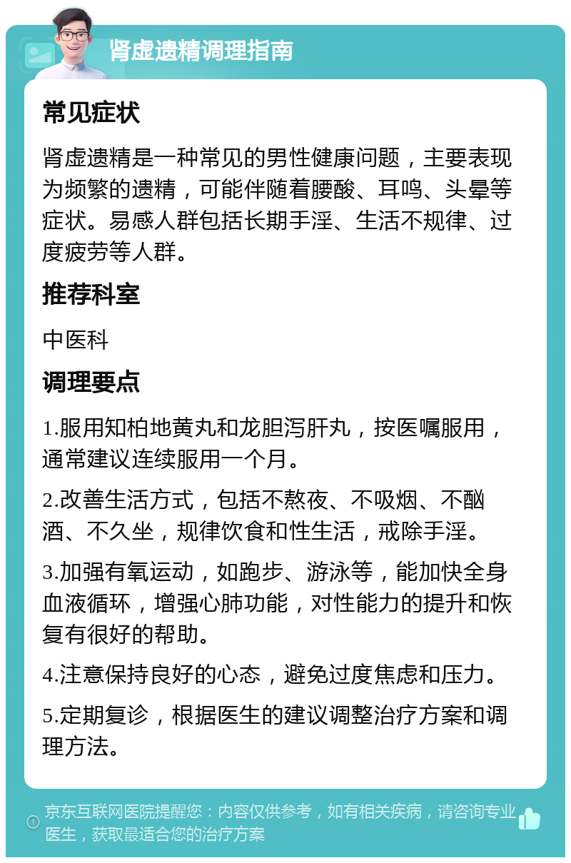 肾虚遗精调理指南 常见症状 肾虚遗精是一种常见的男性健康问题，主要表现为频繁的遗精，可能伴随着腰酸、耳鸣、头晕等症状。易感人群包括长期手淫、生活不规律、过度疲劳等人群。 推荐科室 中医科 调理要点 1.服用知柏地黄丸和龙胆泻肝丸，按医嘱服用，通常建议连续服用一个月。 2.改善生活方式，包括不熬夜、不吸烟、不酗酒、不久坐，规律饮食和性生活，戒除手淫。 3.加强有氧运动，如跑步、游泳等，能加快全身血液循环，增强心肺功能，对性能力的提升和恢复有很好的帮助。 4.注意保持良好的心态，避免过度焦虑和压力。 5.定期复诊，根据医生的建议调整治疗方案和调理方法。