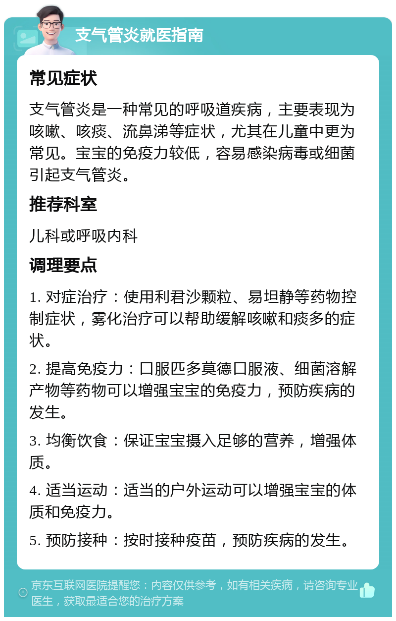 支气管炎就医指南 常见症状 支气管炎是一种常见的呼吸道疾病，主要表现为咳嗽、咳痰、流鼻涕等症状，尤其在儿童中更为常见。宝宝的免疫力较低，容易感染病毒或细菌引起支气管炎。 推荐科室 儿科或呼吸内科 调理要点 1. 对症治疗：使用利君沙颗粒、易坦静等药物控制症状，雾化治疗可以帮助缓解咳嗽和痰多的症状。 2. 提高免疫力：口服匹多莫德口服液、细菌溶解产物等药物可以增强宝宝的免疫力，预防疾病的发生。 3. 均衡饮食：保证宝宝摄入足够的营养，增强体质。 4. 适当运动：适当的户外运动可以增强宝宝的体质和免疫力。 5. 预防接种：按时接种疫苗，预防疾病的发生。