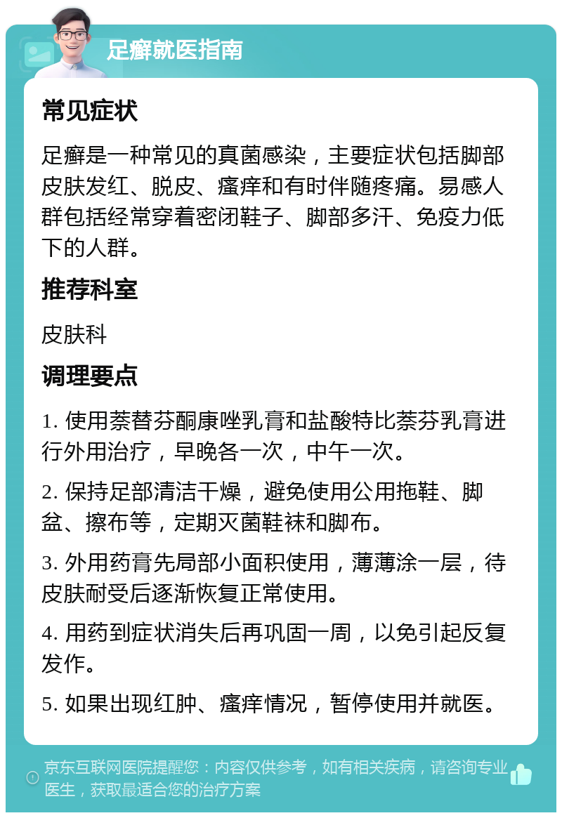 足癣就医指南 常见症状 足癣是一种常见的真菌感染，主要症状包括脚部皮肤发红、脱皮、瘙痒和有时伴随疼痛。易感人群包括经常穿着密闭鞋子、脚部多汗、免疫力低下的人群。 推荐科室 皮肤科 调理要点 1. 使用萘替芬酮康唑乳膏和盐酸特比萘芬乳膏进行外用治疗，早晚各一次，中午一次。 2. 保持足部清洁干燥，避免使用公用拖鞋、脚盆、擦布等，定期灭菌鞋袜和脚布。 3. 外用药膏先局部小面积使用，薄薄涂一层，待皮肤耐受后逐渐恢复正常使用。 4. 用药到症状消失后再巩固一周，以免引起反复发作。 5. 如果出现红肿、瘙痒情况，暂停使用并就医。