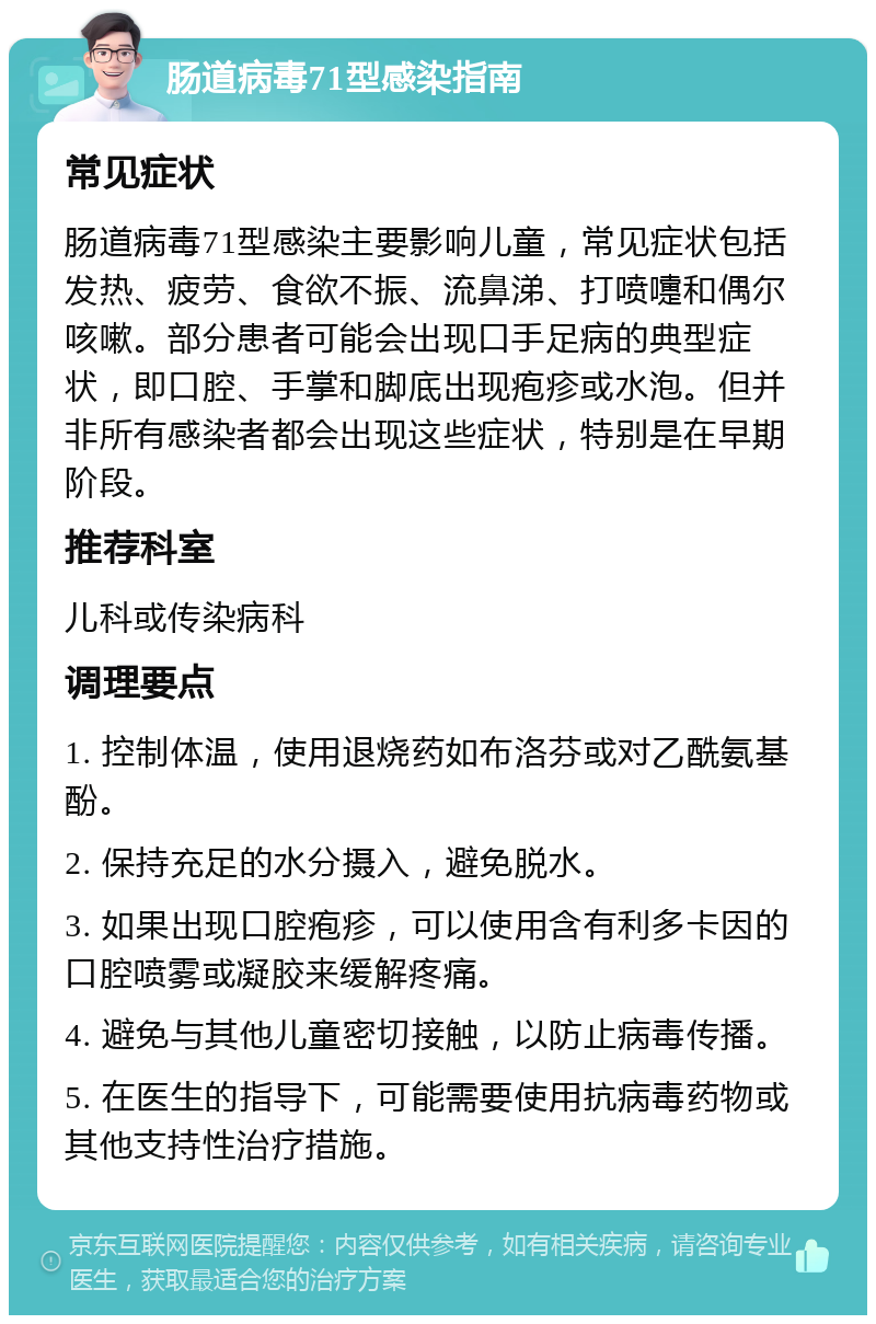 肠道病毒71型感染指南 常见症状 肠道病毒71型感染主要影响儿童，常见症状包括发热、疲劳、食欲不振、流鼻涕、打喷嚏和偶尔咳嗽。部分患者可能会出现口手足病的典型症状，即口腔、手掌和脚底出现疱疹或水泡。但并非所有感染者都会出现这些症状，特别是在早期阶段。 推荐科室 儿科或传染病科 调理要点 1. 控制体温，使用退烧药如布洛芬或对乙酰氨基酚。 2. 保持充足的水分摄入，避免脱水。 3. 如果出现口腔疱疹，可以使用含有利多卡因的口腔喷雾或凝胶来缓解疼痛。 4. 避免与其他儿童密切接触，以防止病毒传播。 5. 在医生的指导下，可能需要使用抗病毒药物或其他支持性治疗措施。