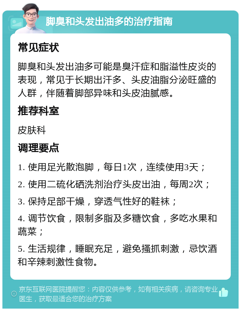 脚臭和头发出油多的治疗指南 常见症状 脚臭和头发出油多可能是臭汗症和脂溢性皮炎的表现，常见于长期出汗多、头皮油脂分泌旺盛的人群，伴随着脚部异味和头皮油腻感。 推荐科室 皮肤科 调理要点 1. 使用足光散泡脚，每日1次，连续使用3天； 2. 使用二硫化硒洗剂治疗头皮出油，每周2次； 3. 保持足部干燥，穿透气性好的鞋袜； 4. 调节饮食，限制多脂及多糖饮食，多吃水果和蔬菜； 5. 生活规律，睡眠充足，避免搔抓刺激，忌饮酒和辛辣刺激性食物。