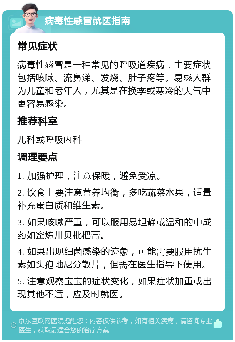 病毒性感冒就医指南 常见症状 病毒性感冒是一种常见的呼吸道疾病，主要症状包括咳嗽、流鼻涕、发烧、肚子疼等。易感人群为儿童和老年人，尤其是在换季或寒冷的天气中更容易感染。 推荐科室 儿科或呼吸内科 调理要点 1. 加强护理，注意保暖，避免受凉。 2. 饮食上要注意营养均衡，多吃蔬菜水果，适量补充蛋白质和维生素。 3. 如果咳嗽严重，可以服用易坦静或温和的中成药如蜜炼川贝枇杷膏。 4. 如果出现细菌感染的迹象，可能需要服用抗生素如头孢地尼分散片，但需在医生指导下使用。 5. 注意观察宝宝的症状变化，如果症状加重或出现其他不适，应及时就医。