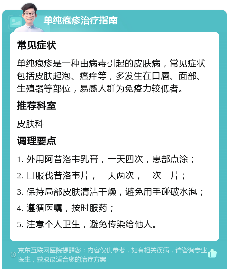 单纯疱疹治疗指南 常见症状 单纯疱疹是一种由病毒引起的皮肤病，常见症状包括皮肤起泡、瘙痒等，多发生在口唇、面部、生殖器等部位，易感人群为免疫力较低者。 推荐科室 皮肤科 调理要点 1. 外用阿昔洛韦乳膏，一天四次，患部点涂； 2. 口服伐昔洛韦片，一天两次，一次一片； 3. 保持局部皮肤清洁干燥，避免用手碰破水泡； 4. 遵循医嘱，按时服药； 5. 注意个人卫生，避免传染给他人。