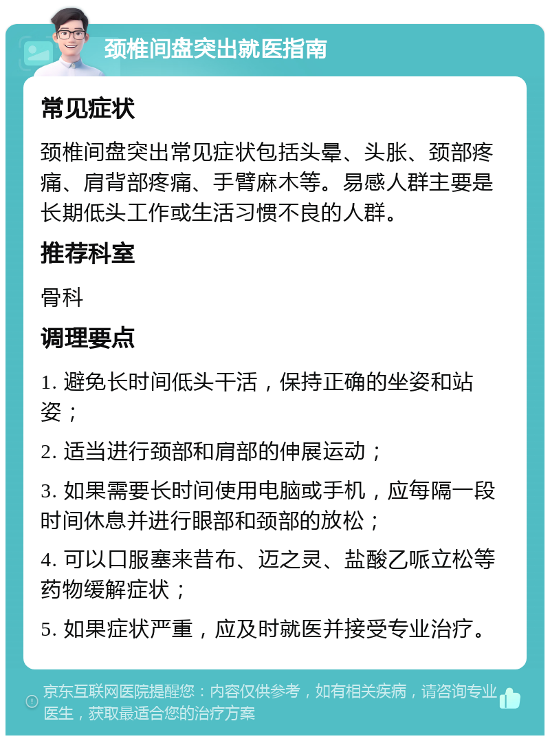 颈椎间盘突出就医指南 常见症状 颈椎间盘突出常见症状包括头晕、头胀、颈部疼痛、肩背部疼痛、手臂麻木等。易感人群主要是长期低头工作或生活习惯不良的人群。 推荐科室 骨科 调理要点 1. 避免长时间低头干活，保持正确的坐姿和站姿； 2. 适当进行颈部和肩部的伸展运动； 3. 如果需要长时间使用电脑或手机，应每隔一段时间休息并进行眼部和颈部的放松； 4. 可以口服塞来昔布、迈之灵、盐酸乙哌立松等药物缓解症状； 5. 如果症状严重，应及时就医并接受专业治疗。