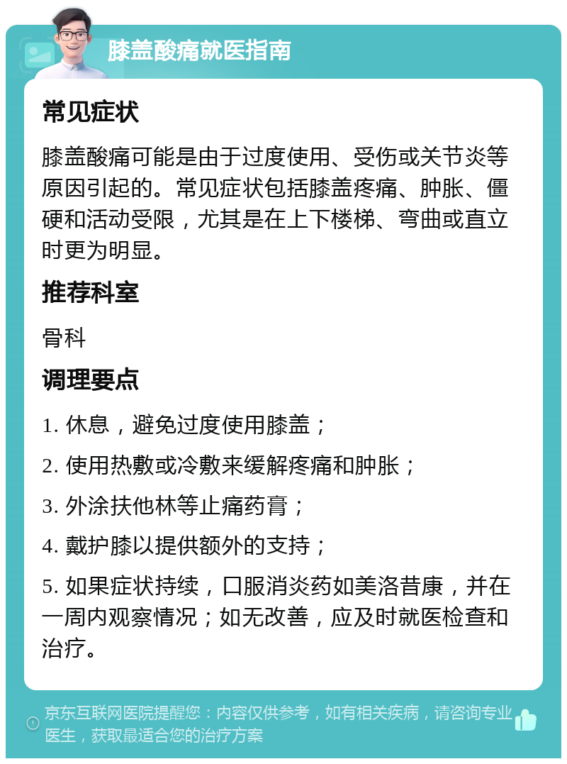 膝盖酸痛就医指南 常见症状 膝盖酸痛可能是由于过度使用、受伤或关节炎等原因引起的。常见症状包括膝盖疼痛、肿胀、僵硬和活动受限，尤其是在上下楼梯、弯曲或直立时更为明显。 推荐科室 骨科 调理要点 1. 休息，避免过度使用膝盖； 2. 使用热敷或冷敷来缓解疼痛和肿胀； 3. 外涂扶他林等止痛药膏； 4. 戴护膝以提供额外的支持； 5. 如果症状持续，口服消炎药如美洛昔康，并在一周内观察情况；如无改善，应及时就医检查和治疗。