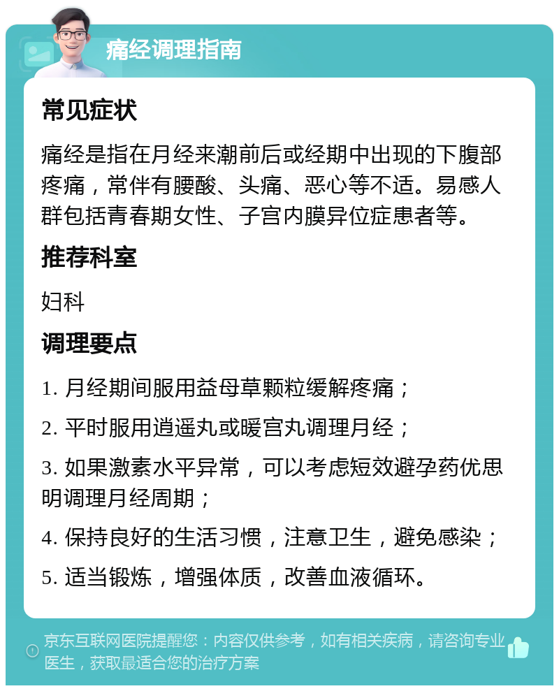 痛经调理指南 常见症状 痛经是指在月经来潮前后或经期中出现的下腹部疼痛，常伴有腰酸、头痛、恶心等不适。易感人群包括青春期女性、子宫内膜异位症患者等。 推荐科室 妇科 调理要点 1. 月经期间服用益母草颗粒缓解疼痛； 2. 平时服用逍遥丸或暖宫丸调理月经； 3. 如果激素水平异常，可以考虑短效避孕药优思明调理月经周期； 4. 保持良好的生活习惯，注意卫生，避免感染； 5. 适当锻炼，增强体质，改善血液循环。