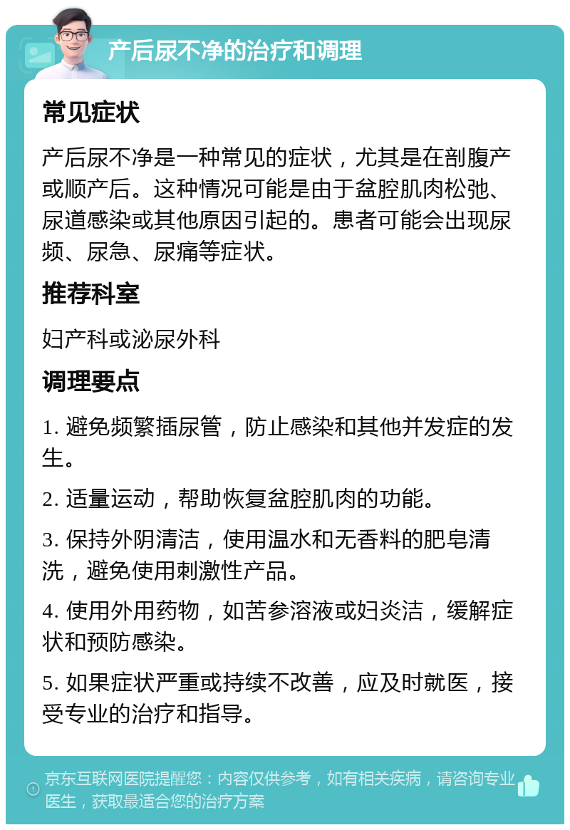 产后尿不净的治疗和调理 常见症状 产后尿不净是一种常见的症状，尤其是在剖腹产或顺产后。这种情况可能是由于盆腔肌肉松弛、尿道感染或其他原因引起的。患者可能会出现尿频、尿急、尿痛等症状。 推荐科室 妇产科或泌尿外科 调理要点 1. 避免频繁插尿管，防止感染和其他并发症的发生。 2. 适量运动，帮助恢复盆腔肌肉的功能。 3. 保持外阴清洁，使用温水和无香料的肥皂清洗，避免使用刺激性产品。 4. 使用外用药物，如苦参溶液或妇炎洁，缓解症状和预防感染。 5. 如果症状严重或持续不改善，应及时就医，接受专业的治疗和指导。