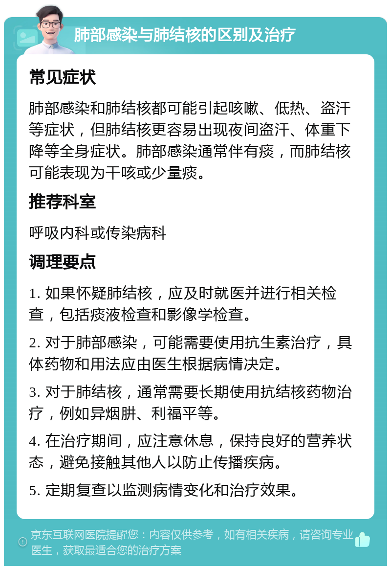 肺部感染与肺结核的区别及治疗 常见症状 肺部感染和肺结核都可能引起咳嗽、低热、盗汗等症状，但肺结核更容易出现夜间盗汗、体重下降等全身症状。肺部感染通常伴有痰，而肺结核可能表现为干咳或少量痰。 推荐科室 呼吸内科或传染病科 调理要点 1. 如果怀疑肺结核，应及时就医并进行相关检查，包括痰液检查和影像学检查。 2. 对于肺部感染，可能需要使用抗生素治疗，具体药物和用法应由医生根据病情决定。 3. 对于肺结核，通常需要长期使用抗结核药物治疗，例如异烟肼、利福平等。 4. 在治疗期间，应注意休息，保持良好的营养状态，避免接触其他人以防止传播疾病。 5. 定期复查以监测病情变化和治疗效果。