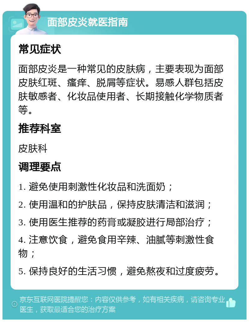 面部皮炎就医指南 常见症状 面部皮炎是一种常见的皮肤病，主要表现为面部皮肤红斑、瘙痒、脱屑等症状。易感人群包括皮肤敏感者、化妆品使用者、长期接触化学物质者等。 推荐科室 皮肤科 调理要点 1. 避免使用刺激性化妆品和洗面奶； 2. 使用温和的护肤品，保持皮肤清洁和滋润； 3. 使用医生推荐的药膏或凝胶进行局部治疗； 4. 注意饮食，避免食用辛辣、油腻等刺激性食物； 5. 保持良好的生活习惯，避免熬夜和过度疲劳。