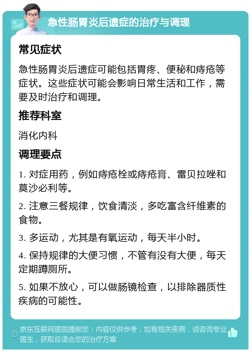 急性肠胃炎后遗症的治疗与调理 常见症状 急性肠胃炎后遗症可能包括胃疼、便秘和痔疮等症状。这些症状可能会影响日常生活和工作，需要及时治疗和调理。 推荐科室 消化内科 调理要点 1. 对症用药，例如痔疮栓或痔疮膏、雷贝拉唑和莫沙必利等。 2. 注意三餐规律，饮食清淡，多吃富含纤维素的食物。 3. 多运动，尤其是有氧运动，每天半小时。 4. 保持规律的大便习惯，不管有没有大便，每天定期蹲厕所。 5. 如果不放心，可以做肠镜检查，以排除器质性疾病的可能性。