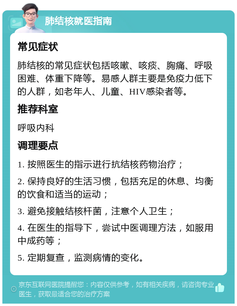 肺结核就医指南 常见症状 肺结核的常见症状包括咳嗽、咳痰、胸痛、呼吸困难、体重下降等。易感人群主要是免疫力低下的人群，如老年人、儿童、HIV感染者等。 推荐科室 呼吸内科 调理要点 1. 按照医生的指示进行抗结核药物治疗； 2. 保持良好的生活习惯，包括充足的休息、均衡的饮食和适当的运动； 3. 避免接触结核杆菌，注意个人卫生； 4. 在医生的指导下，尝试中医调理方法，如服用中成药等； 5. 定期复查，监测病情的变化。